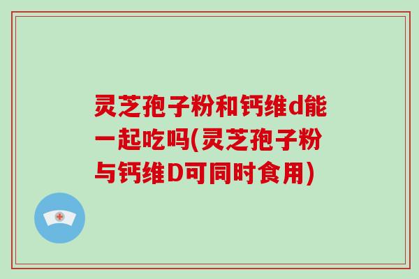 灵芝孢子粉和钙维d能一起吃吗(灵芝孢子粉与钙维D可同时食用)