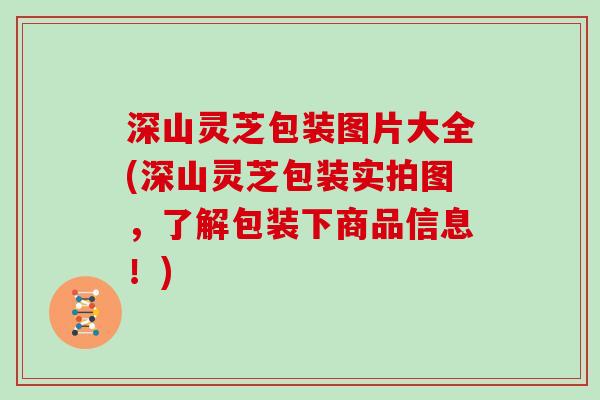 深山灵芝包装图片大全(深山灵芝包装实拍图，了解包装下商品信息！)