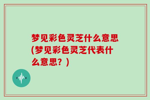 梦见彩色灵芝什么意思(梦见彩色灵芝代表什么意思？)