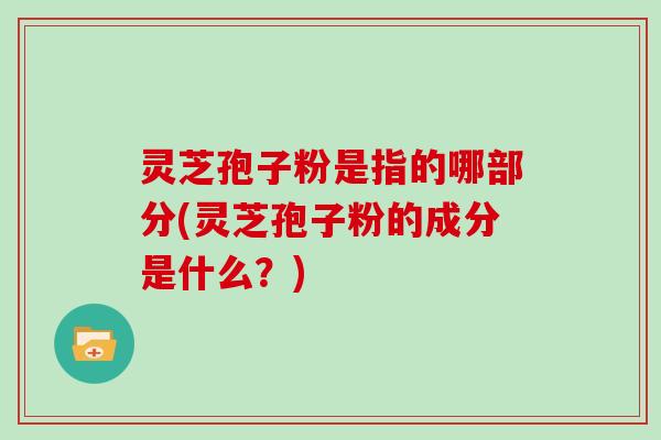 灵芝孢子粉是指的哪部分(灵芝孢子粉的成分是什么？)