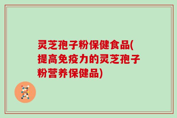 灵芝孢子粉保健食品(提高免疫力的灵芝孢子粉营养保健品)