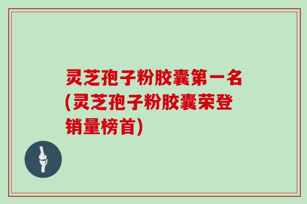 灵芝孢子粉胶囊第一名(灵芝孢子粉胶囊荣登销量榜首)