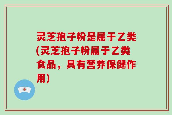 灵芝孢子粉是属于乙类(灵芝孢子粉属于乙类食品，具有营养保健作用)
