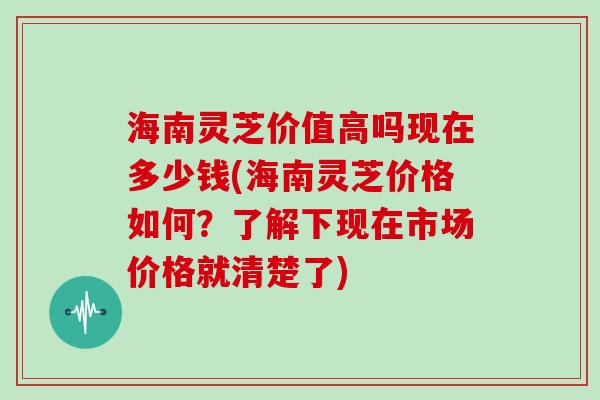 海南灵芝价值高吗现在多少钱(海南灵芝价格如何？了解下现在市场价格就清楚了)