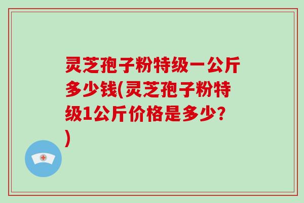 灵芝孢子粉特级一公斤多少钱(灵芝孢子粉特级1公斤价格是多少？)