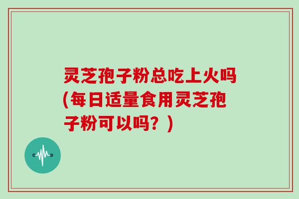 灵芝孢子粉总吃上火吗(每日适量食用灵芝孢子粉可以吗?)-第1张图片-灵芝大师 灵芝孢子粉总吃上火吗(每日适量食用灵芝孢子粉可以吗?)-第1张图片-灵芝大师