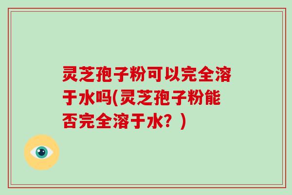 灵芝孢子粉可以完全溶于水吗(灵芝孢子粉能否完全溶于水？)