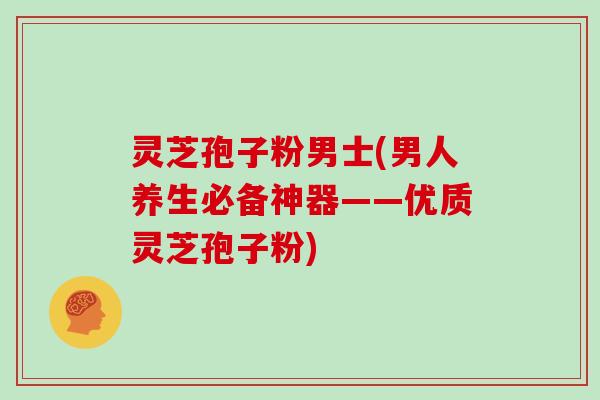 灵芝孢子粉男士(男人养生必备神器——优质灵芝孢子粉)