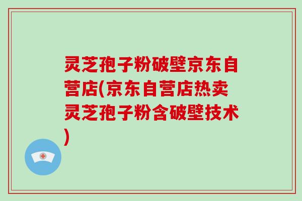 灵芝孢子粉破壁京东自营店(京东自营店热卖灵芝孢子粉含破壁技术)