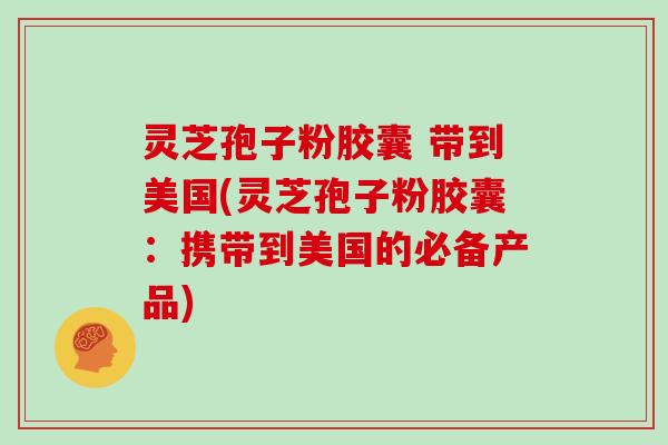 灵芝孢子粉胶囊 带到美国(灵芝孢子粉胶囊：携带到美国的必备产品)