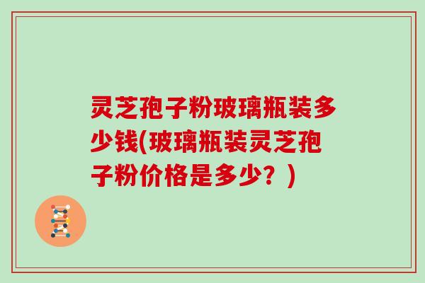 灵芝孢子粉玻璃瓶装多少钱(玻璃瓶装灵芝孢子粉价格是多少？)