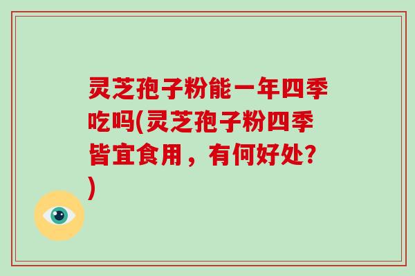 灵芝孢子粉能一年四季吃吗(灵芝孢子粉四季皆宜食用，有何好处？)