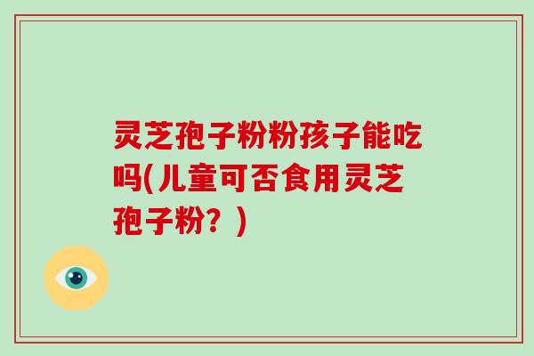 灵芝孢子粉粉孩子能吃吗(儿童可否食用灵芝孢子粉？)