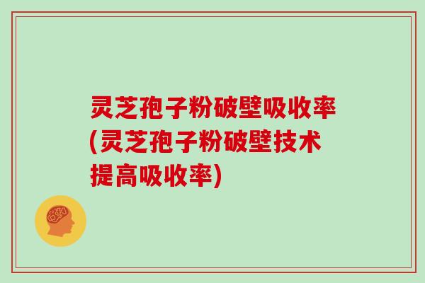 灵芝孢子粉破壁吸收率(灵芝孢子粉破壁技术提高吸收率)