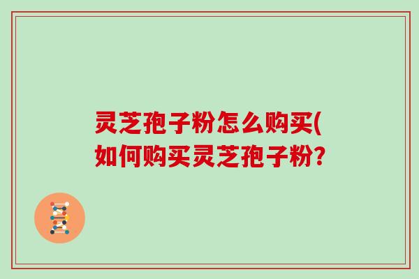 灵芝孢子粉怎么购买(如何购买灵芝孢子粉？