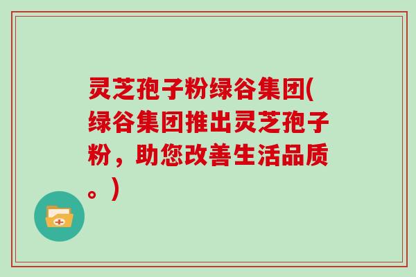 灵芝孢子粉绿谷集团(绿谷集团推出灵芝孢子粉,助您改善生活品质。)-第1张图片-灵芝大师 灵芝孢子粉绿谷集团(绿谷集团推出灵芝孢子粉,助您改善生活品质。)-第1张图片-灵芝大师