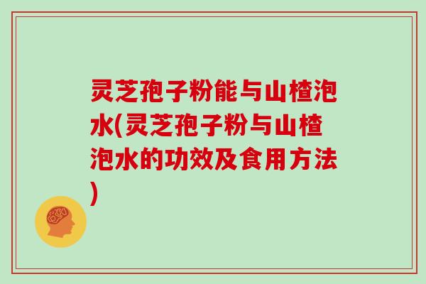 灵芝孢子粉能与山楂泡水(灵芝孢子粉与山楂泡水的功效及食用方法)