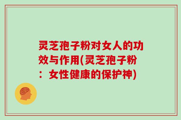 灵芝孢子粉对女人的功效与作用(灵芝孢子粉：女性健康的保护神)