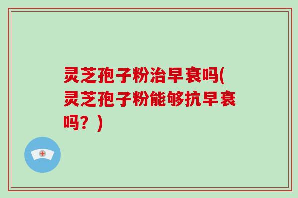 灵芝孢子粉治早衰吗(灵芝孢子粉能够抗早衰吗？)