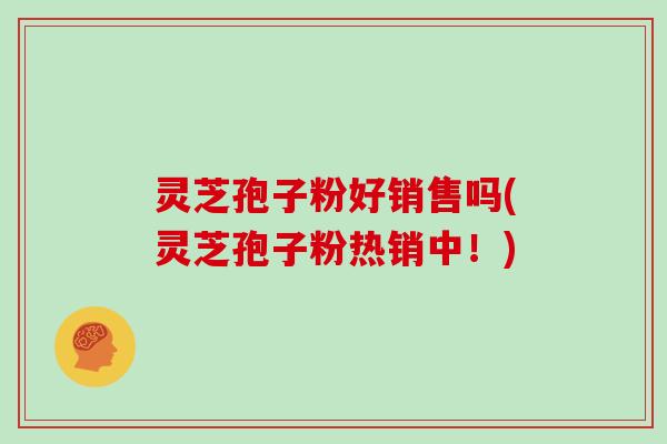 灵芝孢子粉好销售吗(灵芝孢子粉热销中！)