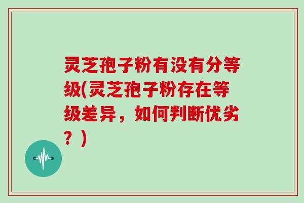 灵芝孢子粉有没有分等级(灵芝孢子粉存在等级差异，如何判断优劣？)