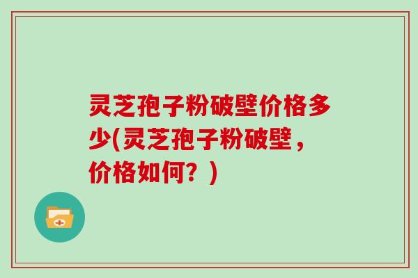 灵芝孢子粉破壁价格多少(灵芝孢子粉破壁，价格如何？)
