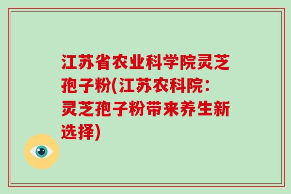 江苏省农业科学院灵芝孢子粉(江苏农科院：灵芝孢子粉带来养生新选择)