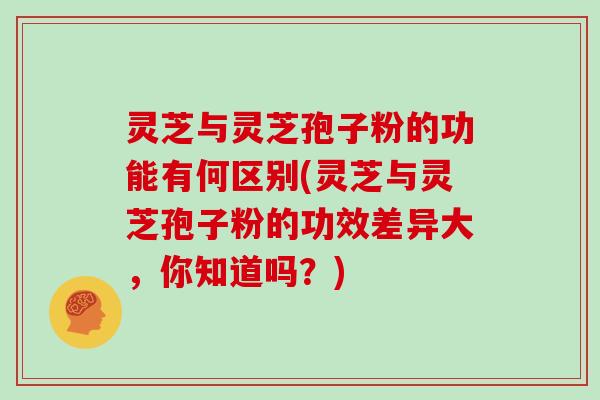 灵芝与灵芝孢子粉的功能有何区别(灵芝与灵芝孢子粉的功效差异大，你知道吗？)