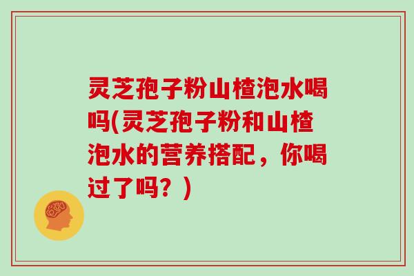 灵芝孢子粉山楂泡水喝吗(灵芝孢子粉和山楂泡水的营养搭配，你喝过了吗？)