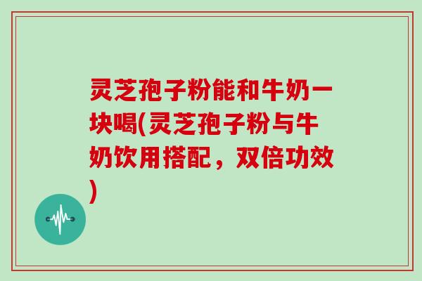 灵芝孢子粉能和牛奶一块喝(灵芝孢子粉与牛奶饮用搭配，双倍功效)