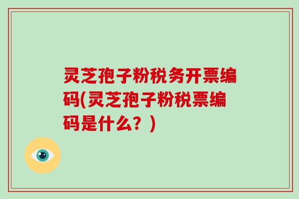 灵芝孢子粉税务开票编码(灵芝孢子粉税票编码是什么？)