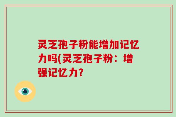 灵芝孢子粉能增加记忆力吗(灵芝孢子粉：增强记忆力？