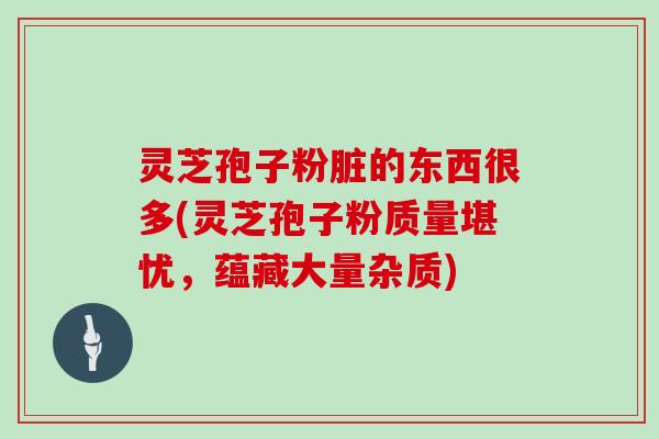 灵芝孢子粉脏的东西很多(灵芝孢子粉质量堪忧，蕴藏大量杂质)