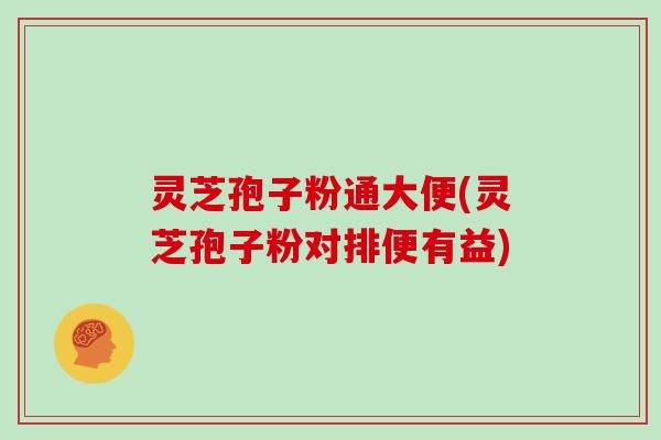 灵芝孢子粉通大便(灵芝孢子粉对排便有益)