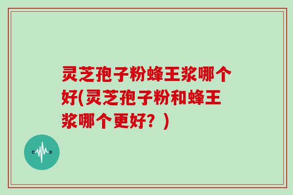 灵芝孢子粉蜂王浆哪个好(灵芝孢子粉和蜂王浆哪个更好？)