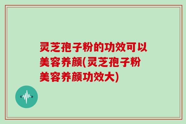 灵芝孢子粉的功效可以美容养颜(灵芝孢子粉美容养颜功效大)