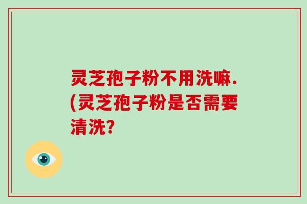 灵芝孢子粉不用洗嘛.(灵芝孢子粉是否需要清洗？