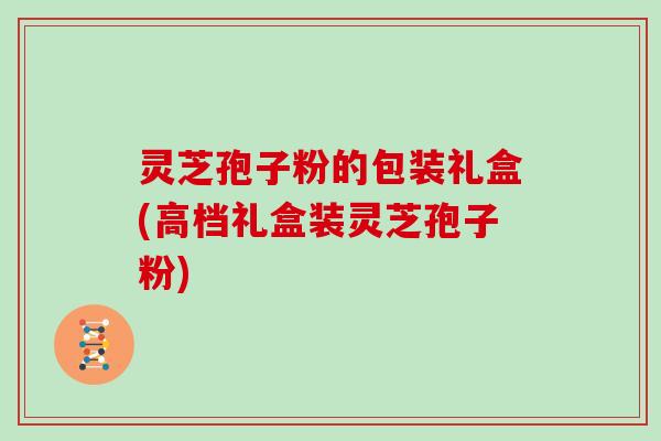 灵芝孢子粉的包装礼盒(高档礼盒装灵芝孢子粉)