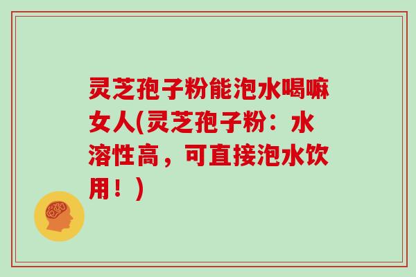 灵芝孢子粉能泡水喝嘛女人(灵芝孢子粉：水溶性高，可直接泡水饮用！)