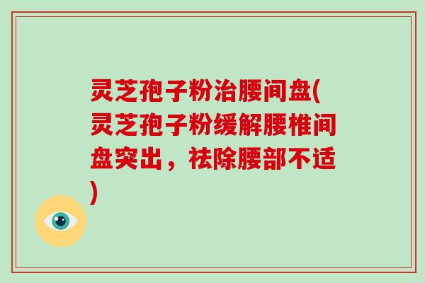 灵芝孢子粉治腰间盘(灵芝孢子粉缓解腰椎间盘突出，祛除腰部不适)