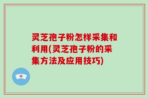 灵芝孢子粉怎样采集和利用(灵芝孢子粉的采集方法及应用技巧)