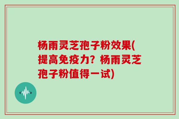 杨雨灵芝孢子粉效果(提高免疫力？杨雨灵芝孢子粉值得一试)