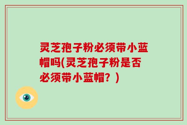 灵芝孢子粉必须带小蓝帽吗(灵芝孢子粉是否必须带小蓝帽？)-第1张图片-灵芝大师