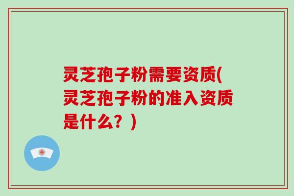 灵芝孢子粉需要资质(灵芝孢子粉的准入资质是什么？)