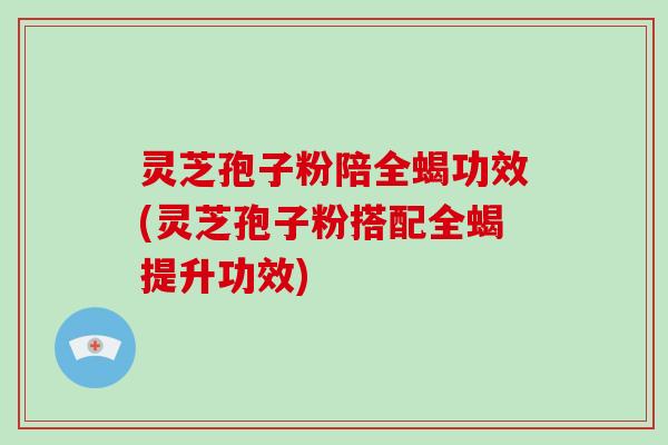 灵芝孢子粉陪全蝎功效(灵芝孢子粉搭配全蝎提升功效)