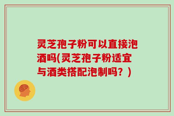 灵芝孢子粉可以直接泡酒吗(灵芝孢子粉适宜与酒类搭配泡制吗？)