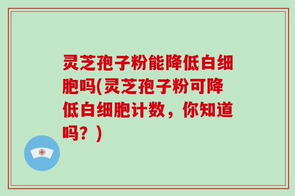 灵芝孢子粉能降低白细胞吗(灵芝孢子粉可降低白细胞计数，你知道吗？)