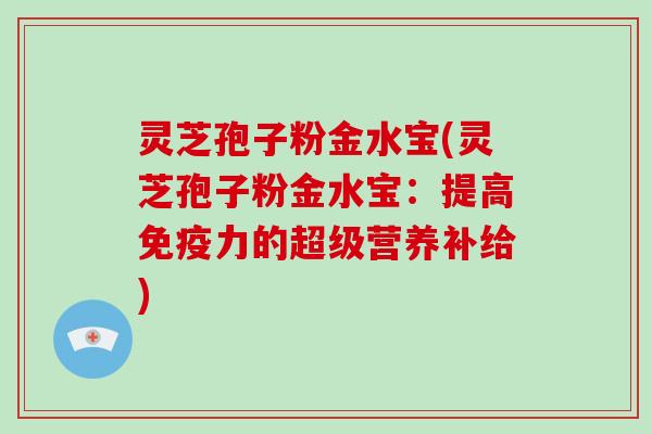 灵芝孢子粉金水宝(灵芝孢子粉金水宝：提高免疫力的超级营养补给)