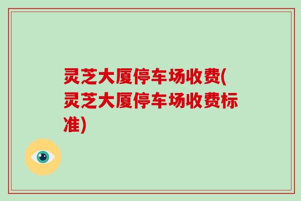 灵芝大厦停车场收费(灵芝大厦停车场收费标准)
