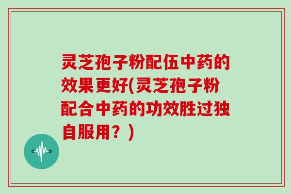 灵芝孢子粉配伍中药的效果更好(灵芝孢子粉配合中药的功效胜过独自服用？)